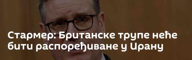 Стармер: Британске трупе неће бити распоређиване у Ирану