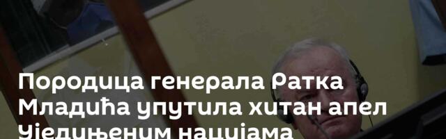 Породица генерала Ратка Младића упутила хитан апел Уједињеним нацијама