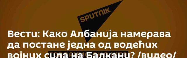 Вести: Како Албанија намерава да постане једна од водећих војних сила на Балкану? /видео/