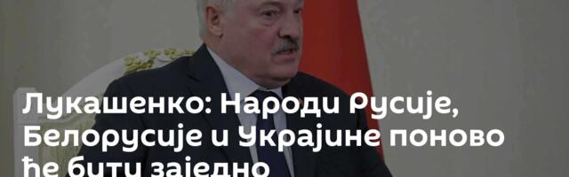 Лукашенко: Народи Русије, Белорусије и Украјине поново ће бити заједно