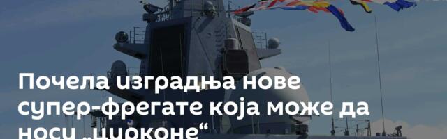Почела изградња нове супер-фрегате која може да носи „цирконе“