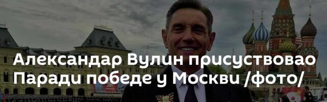 Александар Вулин присуствовао Паради победе у Москви /фото/