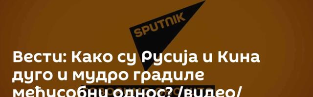 Вести: Како су Русија и Кина дуго и мудро градиле међусобни однос? /видео/