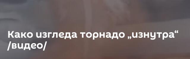 Како изгледа торнадо „изнутра“ /видео/