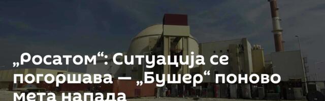 „Росатом“: Ситуација се погоршава — „Бушер“ поново мета напада