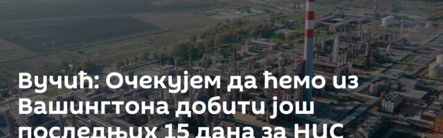 Вучић: Очекујем да ћемо из Вашингтона добити још последњих 15 дана за НИС