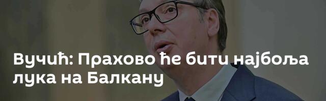 Вучић: Прахово ће бити најбоља лука на Балкану