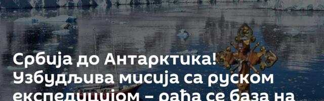 Србија до Антарктика! Узбудљива мисија са руском експедицијом – рађа се база на леденом континенту