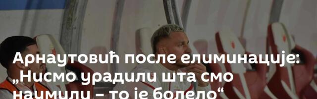 Арнаутовић после елиминације: „Нисмо урадили шта смо наумили – то је болело“