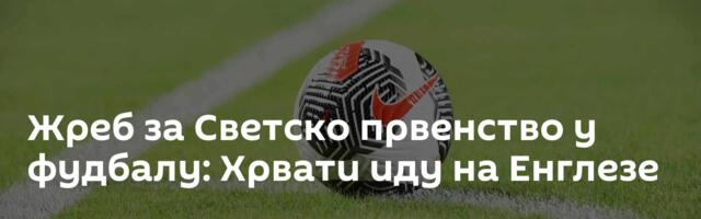 Жреб за Светско првенство у фудбалу: Хрвати иду на Енглезе