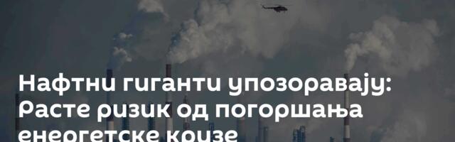 Нафтни гиганти упозоравају: Расте ризик од погоршања енергетске кризе