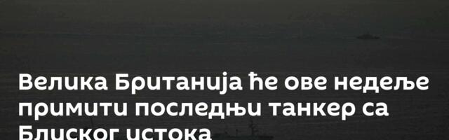 Велика Британија ће ове недеље примити последњи танкер са Блиског истока
